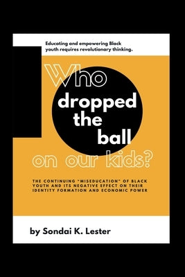 Who Dropped the Ball on Our Kids?: The Continuing "Miseducation" of Black Youth and its Negative Effect on Their Identity Formation and Economic Power by Lester, Lindiwe Stovall