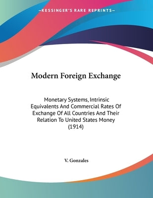 Modern Foreign Exchange: Monetary Systems, Intrinsic Equivalents And Commercial Rates Of Exchange Of All Countries And Their Relation To United by Gonzales, V.