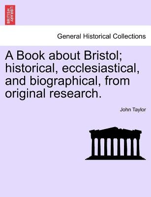 A Book about Bristol; Historical, Ecclesiastical, and Biographical, from Original Research. by Taylor, John