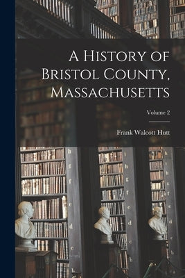 A History of Bristol County, Massachusetts; Volume 2 by Hutt, Frank Walcott 1869- Editor