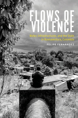 Flows of Violence: Water, Infrastructures, and the State in Buenaventura, Colombia by Fern?ndez, Felipe
