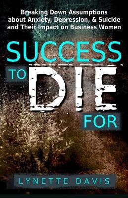 Success to Die For: Breaking Down Assumptions about Anxiety, Depression, & Suicide and Their Impact on Business Women by Davis, Lynette