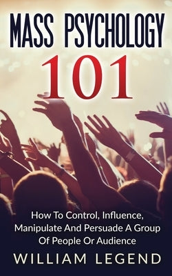 Mass Psychology 101: How To Control, Influence, Manipulate And Persuade A Group Of People Or Audience by Legend, Willliam