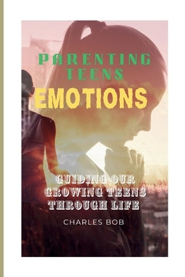 Parenting Teens Emotions: Guiding Our Growing Teens Through Life by Bob, Charles