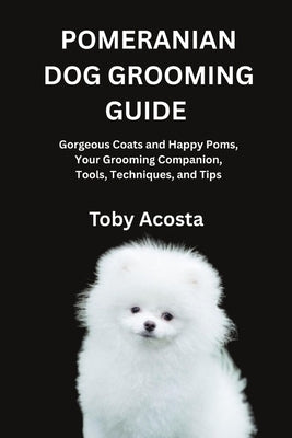 Pomeranian Dog Grooming Guide: Gorgeous Coats and Happy Poms, Your Grooming Companion, Tools, Techniques, and Tips by Acosta, Toby
