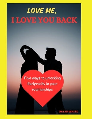 Love Me, I Love You Back: Five Ways to Unlocking Reciprocity in Your Relationships by White, Bryan
