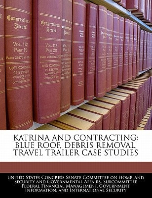 Katrina and Contracting: Blue Roof, Debris Removal, Travel Trailer Case Studies by United States Congress Senate Committee