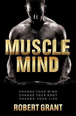 Muscle Mind: Change Your Mind Change Your Body Change Your Life by Grant, Robert
