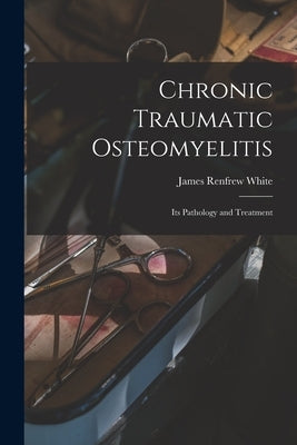 Chronic Traumatic Osteomyelitis: Its Pathology and Treatment by White, James Renfrew