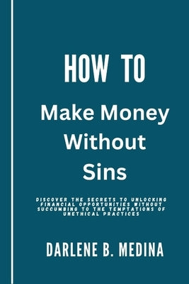 How to Make Money Without Sins: Discover the secrets to unlocking financial opportunities without succumbing to the temptations of unethical practices by Medina, Darlene B.