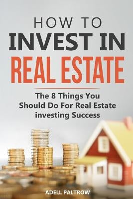 How to invest in Real Estate: The 8 Things You Should Do For Real Estate Investing Success by Paltrow, Adell