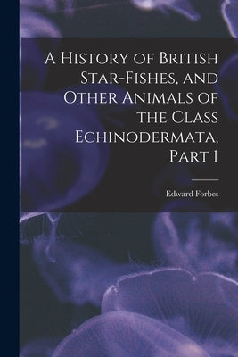 A History of British Star-Fishes, and Other Animals of the Class Echinodermata, Part 1 by Forbes, Edward