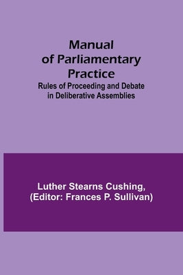 Manual of Parliamentary Practice; Rules of Proceeding and Debate in Deliberative Assemblies by Stearns Cushing, Luther