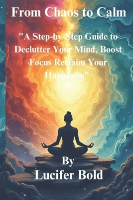 From Chaos to Calm: A Step-by-Step Guide to Declutter Your Mind, Boost Focus & Reclaim Your Happiness. by Bold, Lucifer