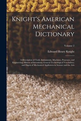 Knight's American Mechanical Dictionary: A Description of Tools, Instruments, Machines, Processes, and Engineering; History of Inventions; General Tec by Knight, Edward Henry