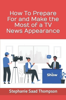 How To Prepare For and Make the Most of a TV News Appearance by Saad Thompson, Stephanie