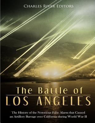 The Battle of Los Angeles: The History of the Notorious False Alarm that Caused an Artillery Barrage over California during World War II by Charles River