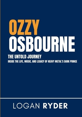 Ozzy Osbourne The Untold Journey: Inside the Life, Music, and Legacy of Heavy Metal's Dark Prince by Ryder, Logan