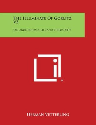 The Illuminate of Gorlitz, V3: Or Jakob Bohme's Life and Philosophy by Vetterling, Herman