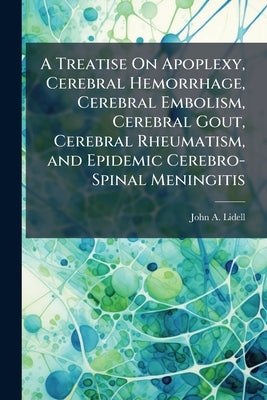 A Treatise On Apoplexy, Cerebral Hemorrhage, Cerebral Embolism, Cerebral Gout, Cerebral Rheumatism, and Epidemic Cerebro-Spinal Meningitis by Lidell, John A.