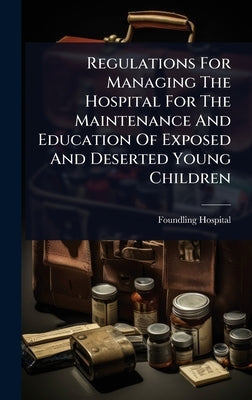 Regulations For Managing The Hospital For The Maintenance And Education Of Exposed And Deserted Young Children by Foundling Hospital (London, England)