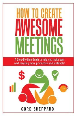 How To Create Awesome Meetings: A Step-By Step Guide to help you make your next meeting more productive and profitable! by Sheppard, Gord