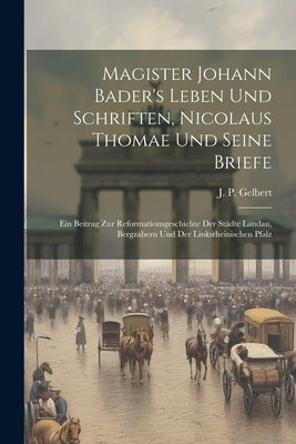 Magister Johann Bader's Leben Und Schriften, Nicolaus Thomae Und Seine Briefe: Ein Beitrag Zur Reformationsgeschichte Der St臈te Landau, Bergzabern Un by Gelbert, J. P.