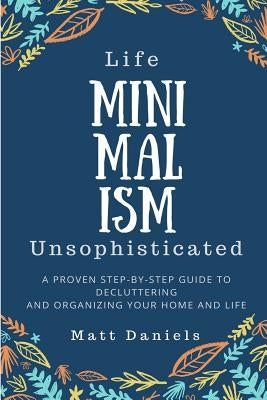 Minimalism: Life Unsophisticated: A Proven Step-By-Step Guide to Decluttering and Organizing your Home and Life by Daniels, Matt