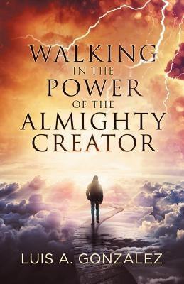 Walking in the Power of the Almighty Creator by Gonzalez, Luis a.