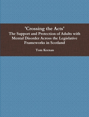'Crossing the Acts' The Support and Protection of Adults with Mental Disorder Across the Legislative Frameworks in Scotland by Keenan, Tom