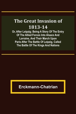 The Great Invasion of 1813-14; or, After Leipzig; Being a story of the entry of the allied forces into Alsace and Lorraine, and their march upon Paris by Erckmann-Chatrian