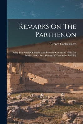 Remarks On The Parthenon: Being The Result Of Studies And Inquiries Connected With The Production Of Two Models Of That Noble Building by Lucas, Richard Cockle