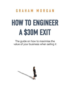 How to Engineer a $30M Exit: The guide on how to maximise the value of your business when selling it by Morgan, Graham