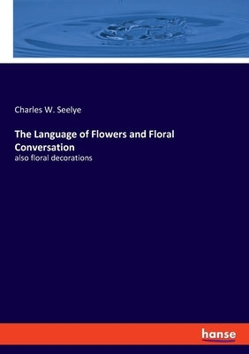 The Language of Flowers and Floral Conversation: also floral decorations by Seelye, Charles W.