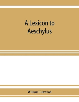 A lexicon to Aeschylus: containing a critical explanation of the more difficult passages in the seven tragedies by Linwood, William
