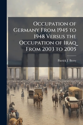 Occupation of Germany From 1945 to 1948 Versus the Occupation of Iraq From 2003 to 2005: Is America on a Road to Success? by Berry, Patrick J.