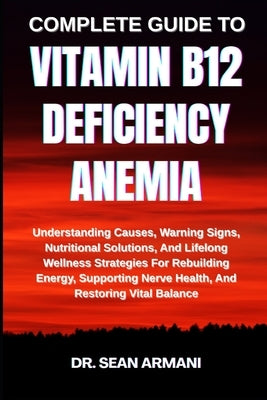 Complete Guide to Vitamin B12 Deficiency Anemia: Understanding Causes, Warning Signs, Nutritional Solutions, And Lifelong Wellness Strategies For Rebu by Armani, Sean