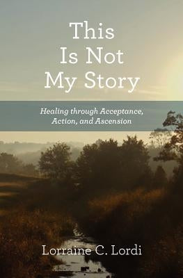 This Is Not My Story: Healing through Acceptance, Action, and Ascension by Lordi, Lorraine C.