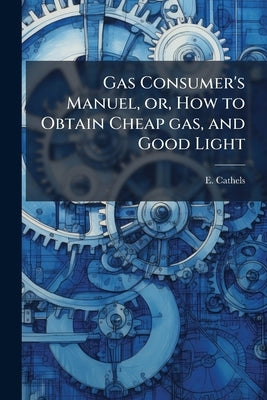 Gas Consumer's Manuel, or, How to Obtain Cheap gas, and Good Light: With Some Remarks on the Advantages, and Comforts of gas for Lighting, Cooking, an by Cathels, E.