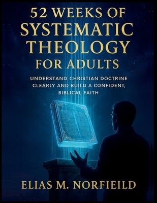 52 Weeks of Systematic Theology for Adults: Understand Christian Doctrine Clearly and Build a Confident, Biblical Faith by Norfield, Elias M.