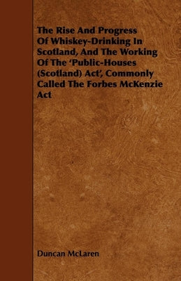 The Rise and Progress of Whiskey-Drinking in Scotland, and the Working of the 'Public-Houses (Scotland) Act', Commonly Called the Forbes McKenzie ACT by McLaren, Duncan