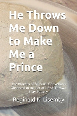 He Throws Me Down to Make Me a Prince: The Process of Conversion Seen in the Art of Hand-Thrown Clay Pottery by Lisemby, Reginald Kent