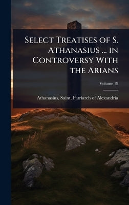 Select Treatises of S. Athanasius ... in Controversy With the Arians by Athanasius, Saint Patriarch of Alexa
