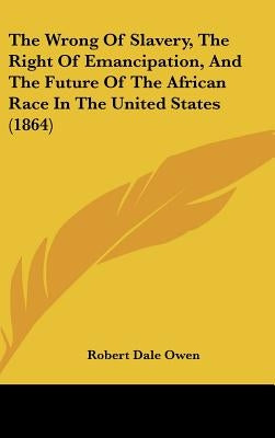 The Wrong of Slavery, the Right of Emancipation, and the Future of the African Race in the United States (1864) by Owen, Robert Dale
