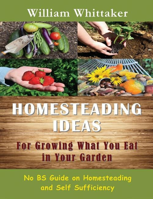 Homesteading Ideas for Growing What You Eat in Your Garden: No Bs Guide on Homesteading and Self Sufficiency by Whittaker, William