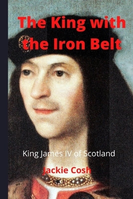 The King with the Iron Belt: The Life of King James IV of Scotland by Jackie, Cosh