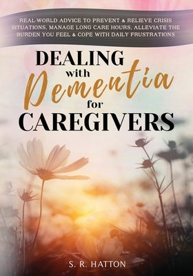 Dealing with Dementia for Caregivers: Real-World Advice to Prevent & Relieve Crisis Situations, Manage Long Care Hours, Alleviate the Burden You Feel by Hatton, S. R.