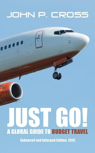 Just Go! A Global Guide to Budget Travel: Enhanced and Enlarged Edition. 2015 by Cross, John P.