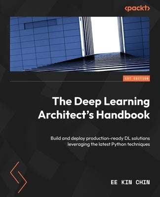 The Deep Learning Architect's Handbook: Build and deploy production-ready DL solutions leveraging the latest Python techniques by Chin, Ee Kin