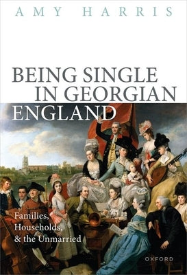 Being Single in Georgian England: Families, Households, and the Unmarried by Harris, Amy